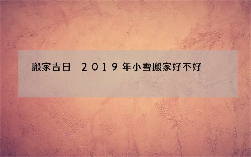 搬家吉日 2019年小雪搬家好不好